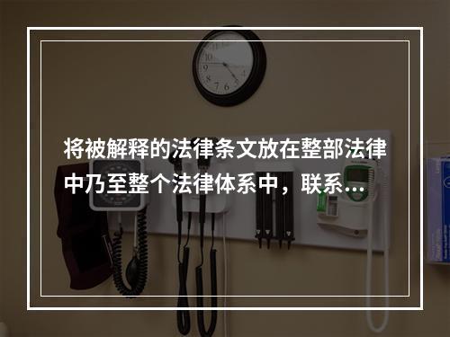 将被解释的法律条文放在整部法律中乃至整个法律体系中，联系此法