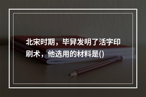 北宋时期，毕舁发明了活字印刷术，他选用的材料是()