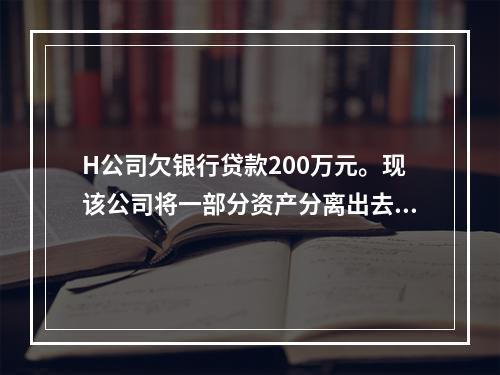 H公司欠银行贷款200万元。现该公司将一部分资产分离出去，另