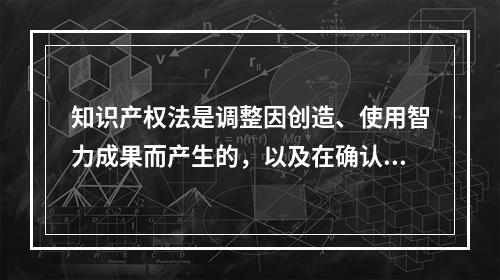 知识产权法是调整因创造、使用智力成果而产生的，以及在确认、保