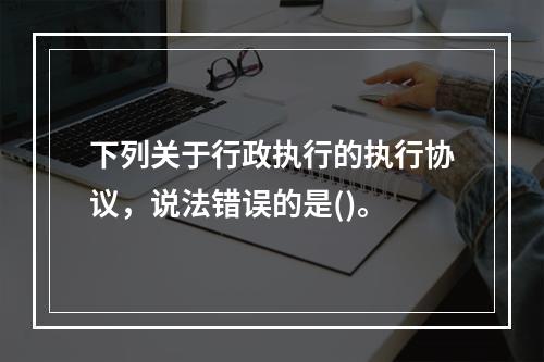 下列关于行政执行的执行协议，说法错误的是()。