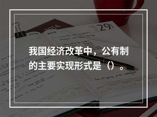 我国经济改革中，公有制的主要实现形式是（）。