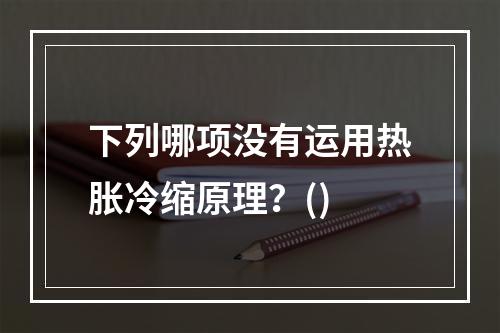 下列哪项没有运用热胀冷缩原理？()