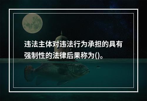 违法主体对违法行为承担的具有强制性的法律后果称为()。