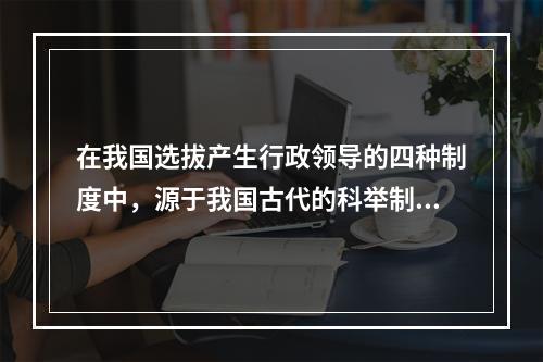 在我国选拔产生行政领导的四种制度中，源于我国古代的科举制度，