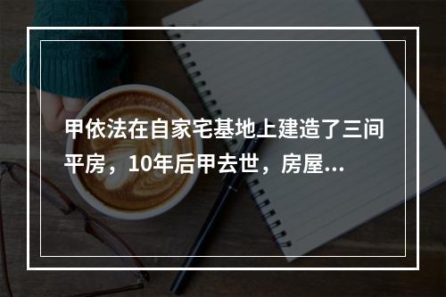 甲依法在自家宅基地上建造了三间平房，10年后甲去世，房屋由其