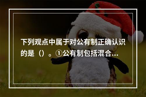 下列观点中属于对公有制正确认识的是（）。①公有制包括混合所有