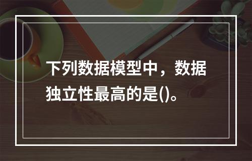 下列数据模型中，数据独立性最高的是()。