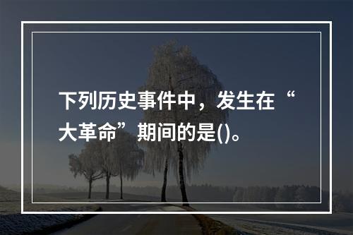 下列历史事件中，发生在“大革命”期间的是()。