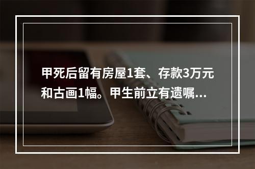 甲死后留有房屋1套、存款3万元和古画1幅。甲生前立有遗嘱，将