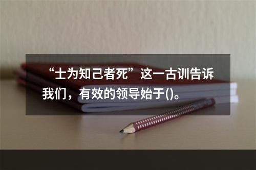 “士为知己者死”这一古训告诉我们，有效的领导始于()。