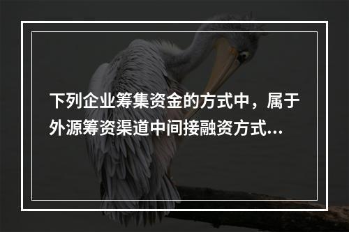 下列企业筹集资金的方式中，属于外源筹资渠道中间接融资方式的是