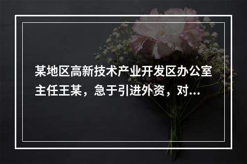 某地区高新技术产业开发区办公室主任王某，急于引进外资，对于前