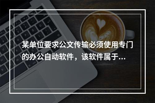 某单位要求公文传输必须使用专门的办公自动软件，该软件属于()