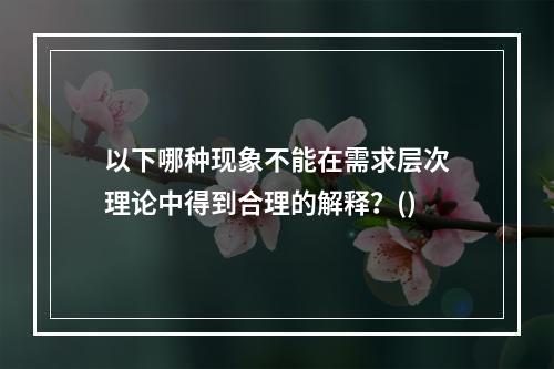 以下哪种现象不能在需求层次理论中得到合理的解释？()