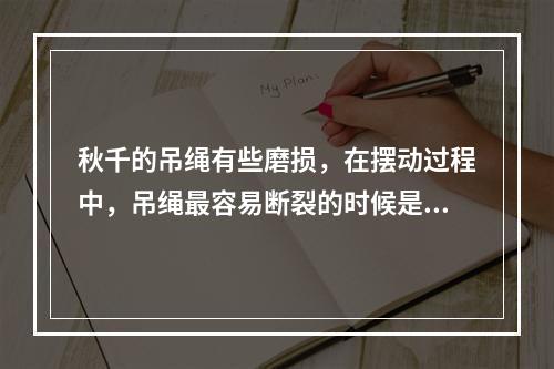 秋千的吊绳有些磨损，在摆动过程中，吊绳最容易断裂的时候是秋千