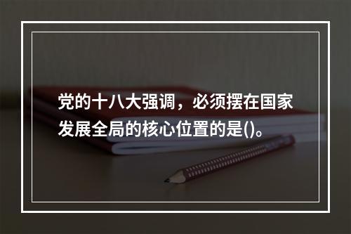 党的十八大强调，必须摆在国家发展全局的核心位置的是()。