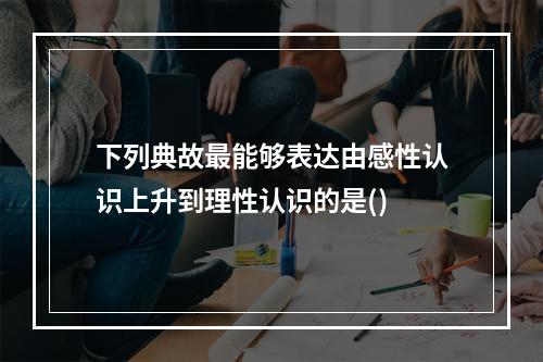 下列典故最能够表达由感性认识上升到理性认识的是()