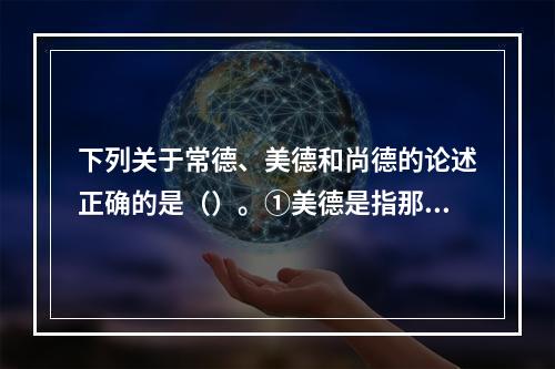 下列关于常德、美德和尚德的论述正确的是（）。①美德是指那些觉