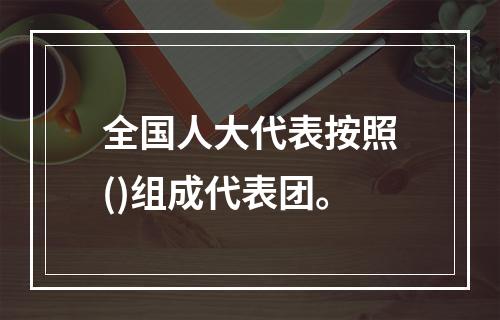 全国人大代表按照()组成代表团。