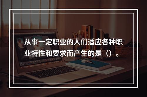 从事一定职业的人们适应各种职业特性和要求而产生的是（）。