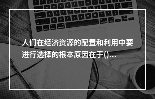 人们在经济资源的配置和利用中要进行选择的根本原因在于()。