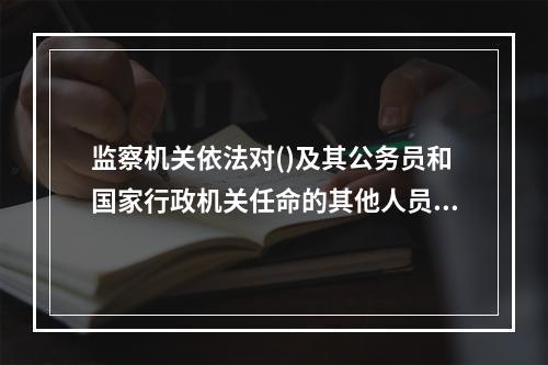 监察机关依法对()及其公务员和国家行政机关任命的其他人员实施