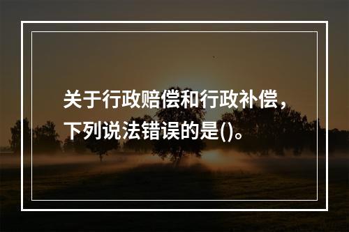 关于行政赔偿和行政补偿，下列说法错误的是()。