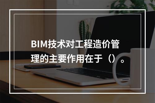 BIM技术对工程造价管理的主要作用在于（）。