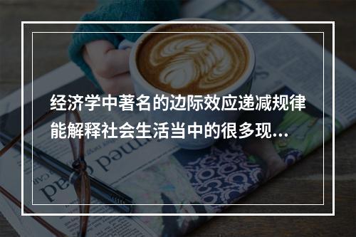 经济学中著名的边际效应递减规律能解释社会生活当中的很多现象，