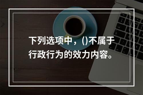 下列选项中，()不属于行政行为的效力内容。