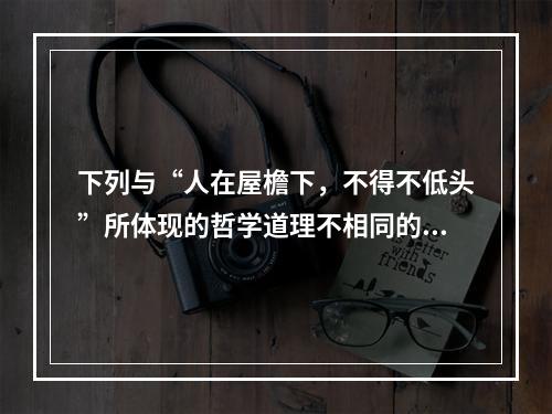 下列与“人在屋檐下，不得不低头”所体现的哲学道理不相同的是(