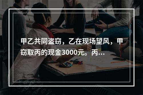 甲乙共同盗窃，乙在现场望风，甲窃取丙的现金3000元。丙发现