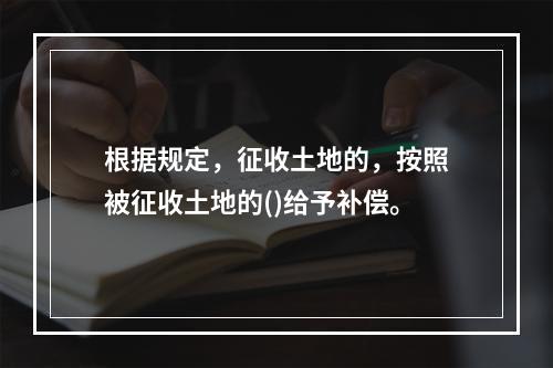 根据规定，征收土地的，按照被征收土地的()给予补偿。