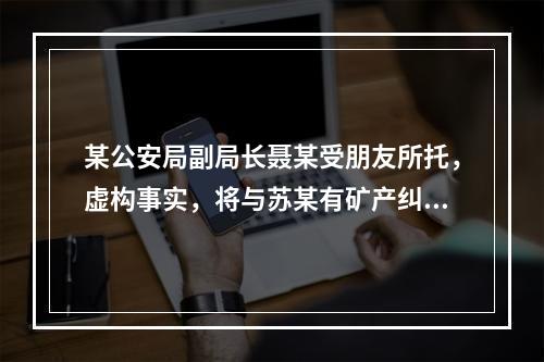 某公安局副局长聂某受朋友所托，虚构事实，将与苏某有矿产纠纷的