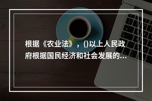 根据《农业法》，()以上人民政府根据国民经济和社会发展的中长