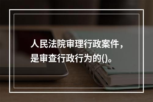 人民法院审理行政案件，是审查行政行为的()。