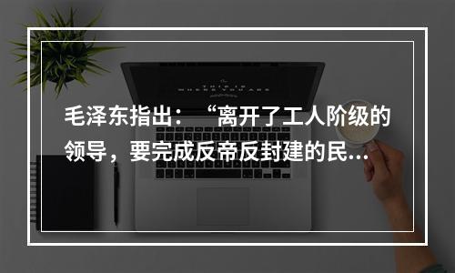 毛泽东指出：“离开了工人阶级的领导，要完成反帝反封建的民主革