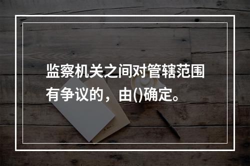 监察机关之间对管辖范围有争议的，由()确定。