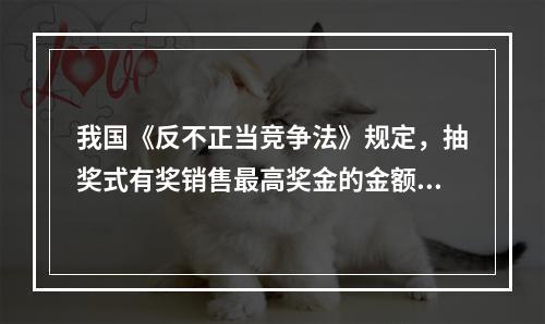 我国《反不正当竞争法》规定，抽奖式有奖销售最高奖金的金额不得