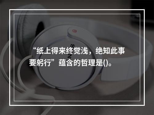 “纸上得来终觉浅，绝知此事要躬行”蕴含的哲理是()。