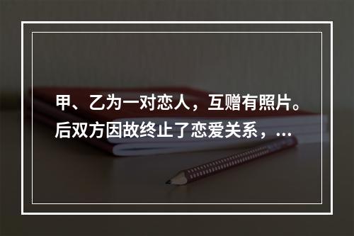 甲、乙为一对恋人，互赠有照片。后双方因故终止了恋爱关系，甲向