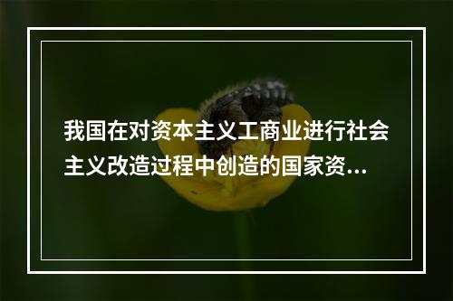 我国在对资本主义工商业进行社会主义改造过程中创造的国家资本主