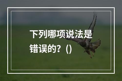 下列哪项说法是错误的？()