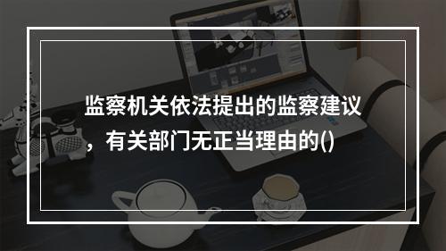 监察机关依法提出的监察建议，有关部门无正当理由的()