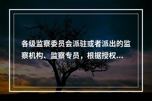 各级监察委员会派驻或者派出的监察机构、监察专员，根据授权，按