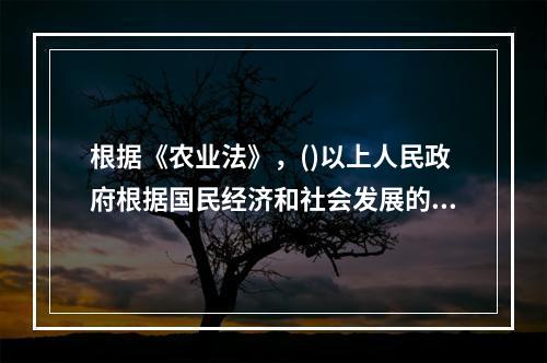 根据《农业法》，()以上人民政府根据国民经济和社会发展的中长