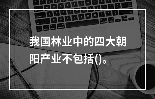 我国林业中的四大朝阳产业不包括()。