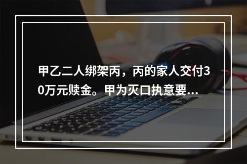 甲乙二人绑架丙，丙的家人交付30万元赎金。甲为灭口执意要杀掉