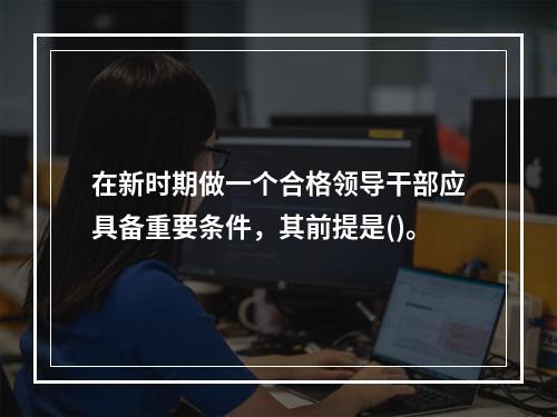 在新时期做一个合格领导干部应具备重要条件，其前提是()。